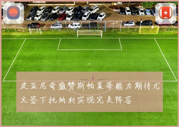皮亚尼奇盛赞斯帕莱蒂能力期待尤文签下托纳利实现完美阵容