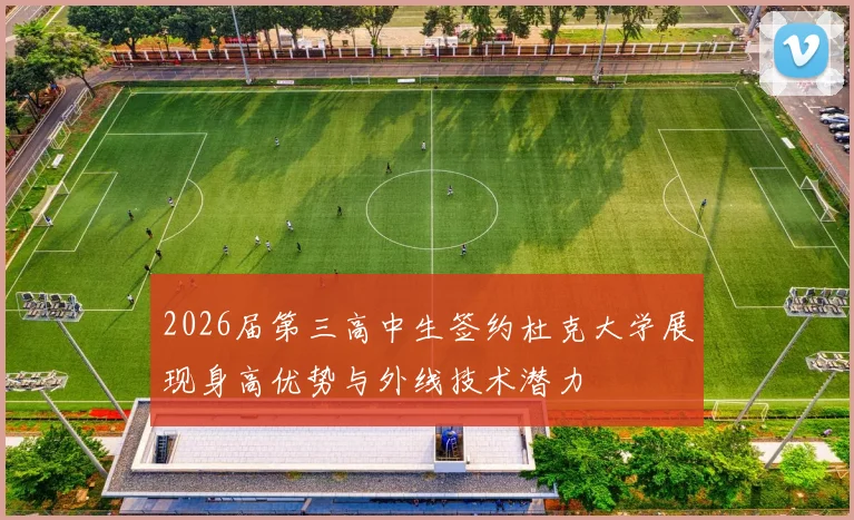 2026届第三高中生签约杜克大学展现身高优势与外线技术潜力