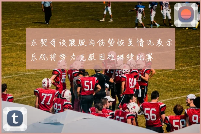 东契奇谈腹股沟伤势恢复情况表示乐观将努力克服困难继续比赛