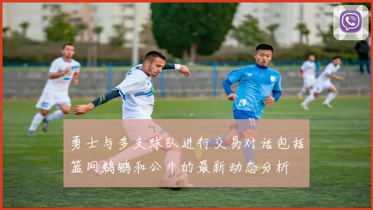 勇士与多支球队进行交易对话包括篮网鹈鹕和公牛的最新动态分析