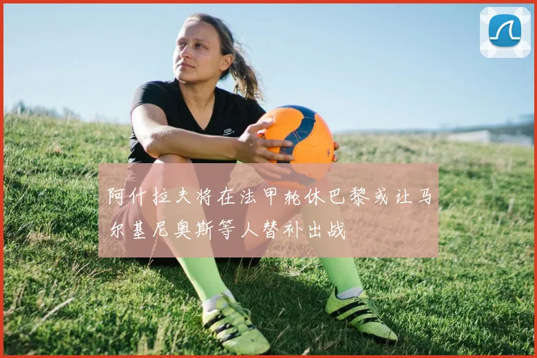 阿什拉夫将在法甲轮休巴黎或让马尔基尼奥斯等人替补出战
