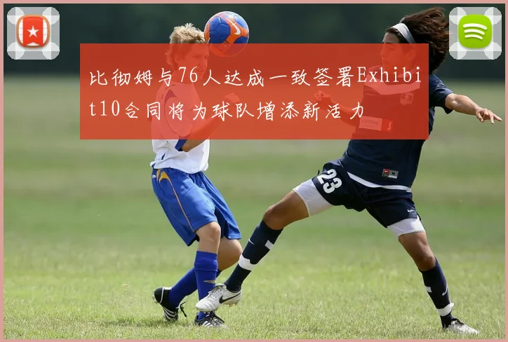 比彻姆与76人达成一致签署Exhibit10合同将为球队增添新活力