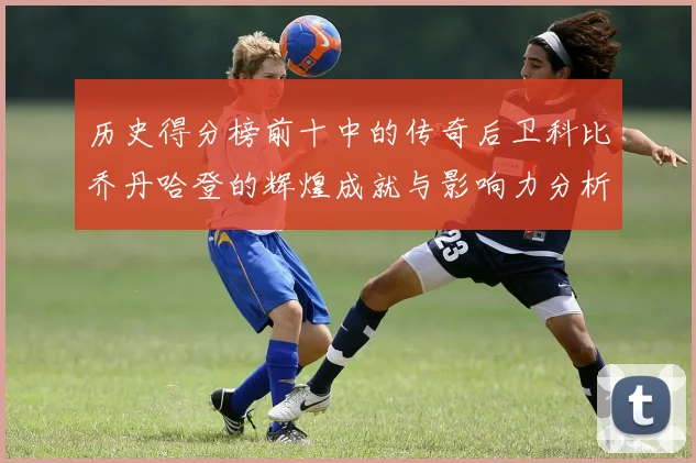 历史得分榜前十中的传奇后卫科比乔丹哈登的辉煌成就与影响力分析