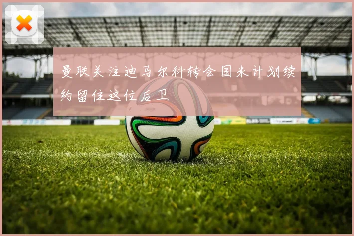 曼联关注迪马尔科转会国米计划续约留住这位后卫