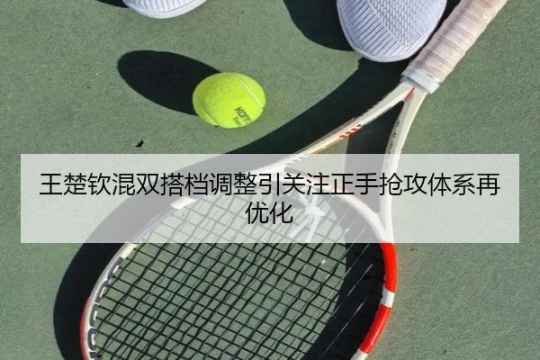 王楚钦混双搭档调整引关注正手抢攻体系再优化